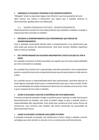  AGRADEÇA O AVALIADO E ENCORAJE O SEU DESENVOLVIMENTO:
“Obrigado” ainda é a expressão magica mais eficiente e que mais gostamos de ouvir.
Após concluir seu reforço e demonstrar que espera que o avaliado continue se
desenvolvendo, agradeça pela sua colaboração.
5.2. DANDO FEEDBACKS EFETIVOS - REDIRECIONAMENTO
Redirecionamento consiste em cinco tópicos básicos que ajudarão o avaliado a enxergar o
impacto dos fatos ocorridos no trabalho:
 DESCREVA O COMPORTAMENTO E/OU PERFORMANCE QUE PRECISA DE
REDIRECIONAMENTO:
Inicie a avaliação comentando falando sobre o comportamento e /ou performance que
você avalia que precisa de redirecionamento. Você deve fornecer detalhes específicos
sobre os fatos ao avaliado.
 DÊ A OPORTUNIDADE DO AVALIADO ARGUMENTAR E ESCUTE AO QUE ELE TEM A
DIZER:
Se o avaliado reconhecer os fatos levantados isso significa que ele aceita responsabilidade
por eles e está aberto à avaliação.
Se o avaliado ficar confuso com o apresentado, você deve apresentar a ele as expectativas
quanto a sua performance e/ou comportamento para que ele possa observar onde ocorreu
a falha.
Se o avaliado recusar a responsabilidade pelos fatos apresentados, você deve observar se
existe alguma motivação externa para o comportamento e/ou para o fato ocorrido. Confie
nas suas habilidades de relação interpessoal e demonstre ao avaliado como ocorreu o fato
e qual o impacto ele teve sobre o trabalho.
 AJUDE O AVALIADO A ACEITAR A EXISTÊNCIA DO FATO OBSERVADO:
O intuito principal da avaliação é chegar no próximo passo e planejar as ações futuras para
desenvolvimento do avaliado, mas vocês só podem chegar lá após o avaliado aceitar a
responsabilidade pelo apresentado. Caso ainda haja resistências tente outras formas de
convence-lo, caso contrário este também não estará convencido da necessidade de
desenvolvimento futuro.
 AJUDE O AVALIADO A PLANEJAR SUAS AÇÕES FUTURAS:
A avaliação é baseada no passado, mas voltada para o futuro. Ajude o avaliado a montar
estratégias para não cometer os mesmos erros e se desenvolver profissionalmente.
 