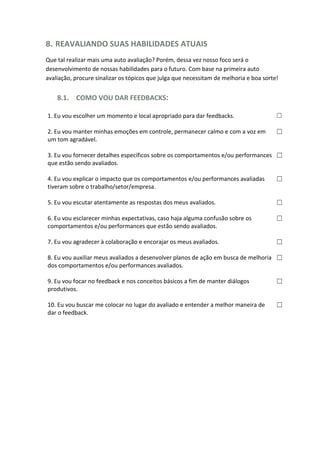 8. REAVALIANDO SUAS HABILIDADES ATUAIS
Que tal realizar mais uma auto avaliação? Porém, dessa vez nosso foco será o
desenvolvimento de nossas habilidades para o futuro. Com base na primeira auto
avaliação, procure sinalizar os tópicos que julga que necessitam de melhoria e boa sorte!
8.1. COMO VOU DAR FEEDBACKS:
1. Eu vou escolher um momento e local apropriado para dar feedbacks. ☐
2. Eu vou manter minhas emoções em controle, permanecer calmo e com a voz em
um tom agradável.
☐
3. Eu vou fornecer detalhes específicos sobre os comportamentos e/ou performances
que estão sendo avaliados.
☐
4. Eu vou explicar o impacto que os comportamentos e/ou performances avaliadas
tiveram sobre o trabalho/setor/empresa.
☐
5. Eu vou escutar atentamente as respostas dos meus avaliados. ☐
6. Eu vou esclarecer minhas expectativas, caso haja alguma confusão sobre os
comportamentos e/ou performances que estão sendo avaliados.
☐
7. Eu vou agradecer à colaboração e encorajar os meus avaliados. ☐
8. Eu vou auxiliar meus avaliados a desenvolver planos de ação em busca de melhoria
dos comportamentos e/ou performances avaliados.
☐
9. Eu vou focar no feedback e nos conceitos básicos a fim de manter diálogos
produtivos.
☐
10. Eu vou buscar me colocar no lugar do avaliado e entender a melhor maneira de
dar o feedback.
☐
 