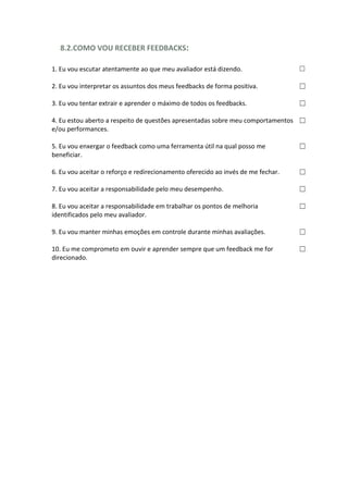 8.2.COMO VOU RECEBER FEEDBACKS:
1. Eu vou escutar atentamente ao que meu avaliador está dizendo. ☐
2. Eu vou interpretar os assuntos dos meus feedbacks de forma positiva. ☐
3. Eu vou tentar extrair e aprender o máximo de todos os feedbacks. ☐
4. Eu estou aberto a respeito de questões apresentadas sobre meu comportamentos
e/ou performances.
☐
5. Eu vou enxergar o feedback como uma ferramenta útil na qual posso me
beneficiar.
☐
6. Eu vou aceitar o reforço e redirecionamento oferecido ao invés de me fechar. ☐
7. Eu vou aceitar a responsabilidade pelo meu desempenho. ☐
8. Eu vou aceitar a responsabilidade em trabalhar os pontos de melhoria
identificados pelo meu avaliador.
☐
9. Eu vou manter minhas emoções em controle durante minhas avaliações. ☐
10. Eu me comprometo em ouvir e aprender sempre que um feedback me for
direcionado.
☐
 