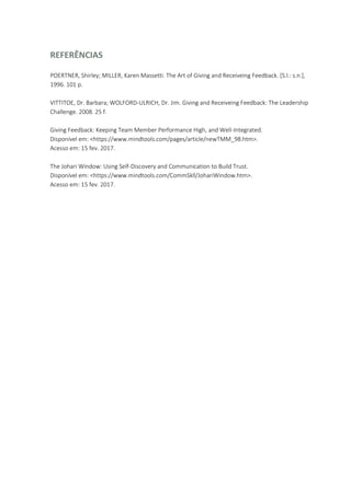 REFERÊNCIAS
POERTNER, Shirley; MILLER, Karen Massetti. The Art of Giving and Receiveing Feedback. [S.l.: s.n.],
1996. 101 p.
VITTITOE, Dr. Barbara; WOLFORD-ULRICH, Dr. Jim. Giving and Receiveing Feedback: The Leadership
Challenge. 2008. 25 f.
Giving Feedback: Keeping Team Member Performance High, and Well-Integrated.
Disponível em: <https://www.mindtools.com/pages/article/newTMM_98.htm>.
Acesso em: 15 fev. 2017.
The Johari Window: Using Self-Discovery and Communication to Build Trust.
Disponível em: <https://www.mindtools.com/CommSkll/JohariWindow.htm>.
Acesso em: 15 fev. 2017.
 
