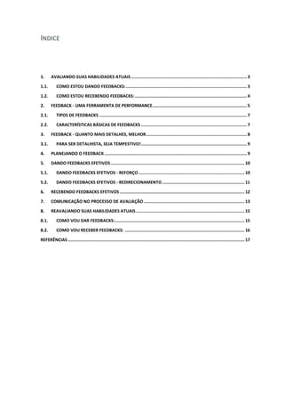 ÍNDICE
1. AVALIANDO SUAS HABILIDADES ATUAIS............................................................................................ 3
1.1. COMO ESTOU DANDO FEEDBACKS:................................................................................................ 3
1.2. COMO ESTOU RECEBENDO FEEDBACKS:......................................................................................... 4
2. FEEDBACK - UMA FERRAMENTA DE PERFORMANCE........................................................................... 5
2.1. TIPOS DE FEEDBACKS ..................................................................................................................... 7
2.2. CARACTERÍSTICAS BÁSICAS DE FEEDBACKS .................................................................................... 7
3. FEEDBACK - QUANTO MAIS DETALHES, MELHOR................................................................................ 8
3.1. PARA SER DETALHISTA, SEJA TEMPESTIVO!.................................................................................... 9
4. PLANEJANDO O FEEDBACK ................................................................................................................. 9
5. DANDO FEEDBACKS EFETIVOS .......................................................................................................... 10
5.1. DANDO FEEDBACKS EFETIVOS - REFORÇO .................................................................................... 10
5.2. DANDO FEEDBACKS EFETIVOS - REDIRECIONAMENTO ................................................................. 11
6. RECEBENDO FEEDBACKS EFETIVOS................................................................................................... 12
7. COMUNICAÇÃO NO PROCESSO DE AVALIAÇÃO................................................................................ 13
8. REAVALIANDO SUAS HABILIDADES ATUAIS...................................................................................... 15
8.1. COMO VOU DAR FEEDBACKS:....................................................................................................... 15
8.2. COMO VOU RECEBER FEEDBACKS: ............................................................................................... 16
REFERÊNCIAS ............................................................................................................................................ 17
 