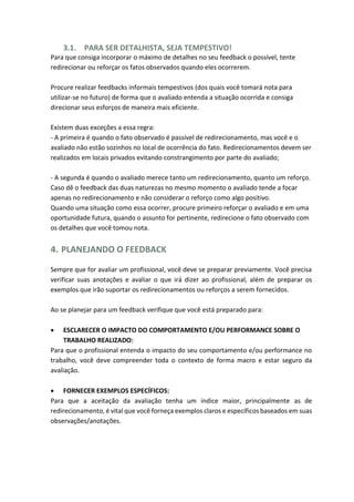 3.1. PARA SER DETALHISTA, SEJA TEMPESTIVO!
Para que consiga incorporar o máximo de detalhes no seu feedback o possível, tente
redirecionar ou reforçar os fatos observados quando eles ocorrerem.
Procure realizar feedbacks informais tempestivos (dos quais você tomará nota para
utilizar-se no futuro) de forma que o avaliado entenda a situação ocorrida e consiga
direcionar seus esforços de maneira mais eficiente.
Existem duas exceções a essa regra:
- A primeira é quando o fato observado é passível de redirecionamento, mas você e o
avaliado não estão sozinhos no local de ocorrência do fato. Redirecionamentos devem ser
realizados em locais privados evitando constrangimento por parte do avaliado;
- A segunda é quando o avaliado merece tanto um redirecionamento, quanto um reforço.
Caso dê o feedback das duas naturezas no mesmo momento o avaliado tende a focar
apenas no redirecionamento e não considerar o reforço como algo positivo.
Quando uma situação como essa ocorrer, procure primeiro reforçar o avaliado e em uma
oportunidade futura, quando o assunto for pertinente, redirecione o fato observado com
os detalhes que você tomou nota.
4. PLANEJANDO O FEEDBACK
Sempre que for avaliar um profissional, você deve se preparar previamente. Você precisa
verificar suas anotações e avaliar o que irá dizer ao profissional, além de preparar os
exemplos que irão suportar os redirecionamentos ou reforços a serem fornecidos.
Ao se planejar para um feedback verifique que você está preparado para:
 ESCLARECER O IMPACTO DO COMPORTAMENTO E/OU PERFORMANCE SOBRE O
TRABALHO REALIZADO:
Para que o profissional entenda o impacto do seu comportamento e/ou performance no
trabalho, você deve compreender toda o contexto de forma macro e estar seguro da
avaliação.
 FORNECER EXEMPLOS ESPECÍFICOS:
Para que a aceitação da avaliação tenha um índice maior, principalmente as de
redirecionamento, é vital que você forneça exemplos claros e específicos baseados em suas
observações/anotações.
 