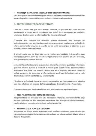 AGRADEÇA O AVALIADO E ENCORAJE O SEU DESENVOLVIMENTO:
Uma avaliação de redirecionamento pode ser difícil de aceitar, nesse momento demonstrar
que você agradece os seus esforços do avaliado é de extrema importância.
6. RECEBENDO FEEDBACKS EFETIVOS
Como foi a última vez que você recebeu feedback, o que você fez? Você escutou
atentamente e tentou extrair o máximo que pode? Você questionou seu avaliador
solicitando detalhes sobre as informações? Ou ficou na defensiva?
É sempre mais tentador dar desculpas quando recebemos uma avaliação de
redirecionamento, mas você também pode cometer erros ao receber uma avaliação de
reforço como tentar encurtar o assunto por se sentir constrangido e observar o que
executou bem de forma detalhada.
A primeira coisa que se deve fazer ao se receber um feedback é desenvolver suas
habilidades auditivas. Ouvir é a coisa mais importante quando estamos em uma avaliação,
principalmente no papel de avaliado.
Se mantenha confiante durante as avaliações. Mantenha em mente que toda a informação
que você receber durante o feedback é voltada para ajudar no seu desenvolvimento
profissional. Não fique com dúvidas, sempre que estas surgirem não tenha receio de
realizar perguntas de forma que a informação que você leve do feedback seja a mais
detalhada o possível, facilitando seu entendimento.
E lembre-se: o feedback é uma ferramenta para auxiliar seu desenvolvimento, não algo
para ficar refletindo em excesso. Defina suas ações de desenvolvimento e foque nelas.
O processo de receber feedbacks efetivos está relacionado aos seguintes tópicos:
 PEÇA PELO MÁXIMO DE DETALHES O POSSÍVEL:
Independente se sua avaliação tiver uma natureza de reforço ou redirecionamento, peça
detalhes. Apesar de ser mais difícil pedir detalhes de uma avaliação de redirecionamento,
eles lhe ajudam a entender o contexto da melhoria sugerida.
 REAFIRME O QUE ACHA QUE ENTENDEU:
Sempre que em dúvida, espere a pessoa concluir sua fala e reafirme o que você acha que
ela quis dizer com suas próprias palavras, retirando de sua cabeça qualquer dúvida sobre o
discurso do avaliador.
 