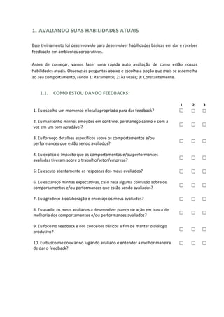 1. AVALIANDO SUAS HABILIDADES ATUAIS
Esse treinamento foi desenvolvido para desenvolver habilidades básicas em dar e receber
feedbacks em ambientes corporativos.
Antes de começar, vamos fazer uma rápida auto avaliação de como estão nossas
habilidades atuais. Observe as perguntas abaixo e escolha a opção que mais se assemelha
ao seu comportamento, sendo 1: Raramente; 2: Às vezes; 3: Constantemente.
1.1. COMO ESTOU DANDO FEEDBACKS:
1 2 3
1. Eu escolho um momento e local apropriado para dar feedback? ☐ ☐ ☐
2. Eu mantenho minhas emoções em controle, permaneço calmo e com a
voz em um tom agradável? ☐ ☐ ☐
3. Eu forneço detalhes específicos sobre os comportamentos e/ou
performances que estão sendo avaliados? ☐ ☐ ☐
4. Eu explico o impacto que os comportamentos e/ou performances
avaliadas tiveram sobre o trabalho/setor/empresa? ☐ ☐ ☐
5. Eu escuto atentamente as respostas dos meus avaliados? ☐ ☐ ☐
6. Eu esclareço minhas expectativas, caso haja alguma confusão sobre os
comportamentos e/ou performances que estão sendo avaliados?
☐ ☐ ☐
7. Eu agradeço à colaboração e encorajo os meus avaliados? ☐ ☐ ☐
8. Eu auxilio os meus avaliados a desenvolver planos de ação em busca de
melhoria dos comportamentos e/ou performances avaliados? ☐ ☐ ☐
9. Eu foco no feedback e nos conceitos básicos a fim de manter o diálogo
produtivo? ☐ ☐ ☐
10. Eu busco me colocar no lugar do avaliado e entender a melhor maneira
de dar o feedback?
☐ ☐ ☐
 