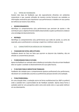 2.1. TIPOS DE FEEDBACKS
Existem dois tipos de feedbacks que são especialmente eficientes em ambientes
corporativos e que, quando utilizados da maneira correta fornecem aos avaliados as
informações necessárias para impulsionar suas performances e trabalhar em seus pontos
de melhoria da maneira mais efetiva.
 REDIRECIONAMENTO:
Identifique os comportamentos e/ou performances que precisam de ajustes e não
contribuem para o objetivo final do trabalho desenvolvido e ajude o profissional a elaborar
uma estratégia de desenvolvimento.
 REFORÇO:
Identifique os comportamentos e/ou performances que estão de acordo, ou acima do
esperado, para o profissional e o encoraje a repeti-los e melhorar cada vez mais.
2.2. CARACTERÍSTICAS BÁSICAS DE FEEDBACKS
 É BASEADO EM FATOS, NÃO ATITUDES:
Feedbacks devem ter foco em fatos que ocorrem no decorrer dos trabalhos, não em
atitudes ou características pessoais.
 É DIRECIONADO PARA O FUTURO:
Apesar do feedback ser realizado sobre trabalhos já concluídos o foco de um bom feedback
deve ser ajudar o avaliado no desenvolvimento de suas ações futuras.
 É VOLTADO PARA O IMPACTO NO TRABALHO:
Feedbacks são voltados para a comportamento (postura profissional) e/ou performance,
não devem ser considerados assuntos ou preferencias pessoais durante uma avaliação.
 É MULTIDIRECIONAL:
Em uma situação ideal, a avaliação ocorre de forma multidirecional (ou 360º se preferir)
onde o avaliado tem a oportunidade de dar feedback avaliador. Apenas dessa forma o
avaliador pode ter uma perspectiva sobre como está sendo visto e o que pode melhorar
em seu desempenho.
 