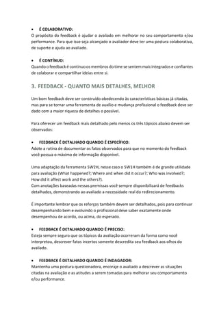  É COLABORATIVO:
O propósito do feedback é ajudar o avaliado em melhorar no seu comportamento e/ou
performance. Para que isso seja alcançado o avaliador deve ter uma postura colaborativa,
de suporte e ajuda ao avaliado.
 É CONTÍNUO:
Quando o feedback é continuo os membros do time se sentem mais integrados e confiantes
de colaborar e compartilhar ideias entre si.
3. FEEDBACK - QUANTO MAIS DETALHES, MELHOR
Um bom feedback deve ser construído obedecendo às características básicas já citadas,
mas para se tornar uma ferramenta de auxílio e mudança profissional o feedback deve ser
dado com a maior riqueza de detalhes o possível.
Para oferecer um feedback mais detalhado pelo menos os três tópicos abaixo devem ser
observados:
 FEEDBACK É DETALHADO QUANDO É ESPECÍFICO:
Adote a rotina de documentar os fatos observados para que no momento do feedback
você possua o máximo de informação disponível.
Uma adaptação da ferramenta 5W2H, nesse caso o 5W1H também é de grande utilidade
para avaliação (What happened?; Where and when did it occur?; Who was involved?;
How did it affect work and the others?).
Com anotações baseadas nessas premissas você sempre disponibilizará de feedbacks
detalhados, demonstrando ao avaliado a necessidade real do redirecionamento.
É importante lembrar que os reforços também devem ser detalhados, pois para continuar
desempenhando bem e evoluindo o profissional deve saber exatamente onde
desempenhou de acordo, ou acima, do esperado.
 FEEDBACK É DETALHADO QUANDO É PRECISO:
Esteja sempre seguro que os tópicos da avaliação ocorreram da forma como você
interpretou, descrever fatos incertos somente descredita seu feedback aos olhos do
avaliado.
 FEEDBACK É DETALHADO QUANDO É INDAGADOR:
Mantenha uma postura questionadora, encoraje o avaliado a descrever as situações
citadas na avaliação e as atitudes a serem tomadas para melhorar seu comportamento
e/ou performance.
 