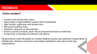 justificativa
FEEDBACK:
Como receber?
• Lembre-se do porque vale a pena.
• Seja proativo e peça feedback quando sentir necessidade.
• Seja humilde, aceite que você também erra.
• Não precisa justificar tudo.
• Questione, pergunte se não entendeu.
• Anote os pontos principais, assim não se esquecerá de fazer as melhorias.
• Cumpra com a promessa de melhoria e dê retorno.
No geral temos muita dificuldade em receber feedback porque não aceitamos nossas falhas ou
ineficiências, cabendo a empresa e seus líderes estabelecer esta cultura entre seus
colaboradores.
 
