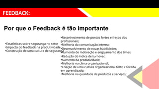 justificativa
FEEDBACK:
Por que o Feedback é tão importante
•Estatísticas sobre segurança no setor
•Impacto do feedback na produtividade
•Construção de uma cultura de segurança
•Reconhecimento de pontos fortes e fracos dos
profissionais;
•Melhoria da comunicação interna;
•Desenvolvimento de novas habilidades;
•Aumento de motivação e engajamento dos times;
•Redução do índice de turnover;
•Aumento da produtividade;
•Melhoria no clima organizacional;
•Criação de uma cultura organizacional forte e focada
em aprendizado;
•Melhoria na qualidade de produtos e serviços;
 