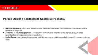 justificativa
FEEDBACK:
Porque utilizar o Feedback na Gestão De Pessoas?
• Na correção de erros – Enquanto seres humanos, todos nós cometemos erros. Até mesmo os maiores gênios
erram ou se enganam.
• Aumentar os resultados positivos – ser receptivo ao feedback e entender como algo positivo aumenta o
aprendizado e consequentemente os resultados.
• Maior clareza – não conseguimos enxergar tudo. Às vezes quem está do nosso lado tem melhor compreensão ou
visão.
 