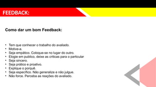 justificativa
FEEDBACK:
Como dar um bom Feedback:
• Tem que conhecer o trabalho do avaliado.
• Motive-a.
• Seja empático. Coloque-se no lugar do outro.
• Elogie em publico, deixe as criticas para o particular
• Seja sincero.
• Seja prático e proativo.
• Explique o porquê.
• Seja específico. Não generalize e não julgue.
• Não force. Perceba as reações do avaliado.
 