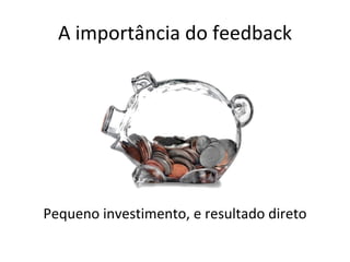 A importância do feedback Pequeno investimento, e resultado direto 