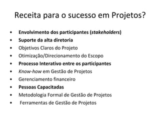 Receita para o sucesso em Projetos? Envolvimento dos participantes ( stakeholders ) Suporte da alta diretoria Objetivos Claros do Projeto Otimização/Direcionamento do Escopo Processo Interativo entre os participantes Know-how  em Gestão de Projetos Gerenciamento financeiro Pessoas Capacitadas Metodologia Formal de Gestão de Projetos Ferramentas de Gestão de Projetos 