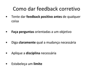 Como dar feedback corretivo Tente dar  feedback positivo antes  de qualquer coisa Faça perguntas  orientadas a um objetivo Diga  claramente  qual a mudança necessária Aplique a  disciplina  necessária Estabeleça um  limite 