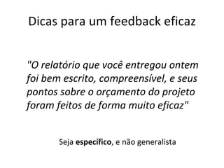Dicas para um feedback eficaz Seja  específico , e não generalista "O relatório que você entregou ontem foi bem escrito, compreensível, e seus pontos sobre o orçamento do projeto foram feitos de forma muito eficaz" 