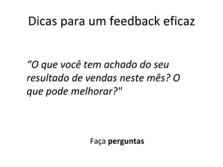 Dicas para um feedback eficaz Faça  perguntas “ O que você tem achado do seu resultado de vendas neste mês? O que pode melhorar?" 