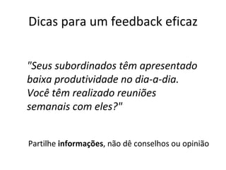 Dicas para um feedback eficaz Partilhe  informações , não dê conselhos ou opinião "Seus subordinados têm apresentado baixa produtividade no dia-a-dia. Você têm realizado reuniões semanais com eles?" 