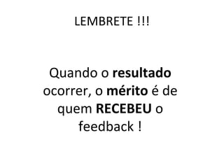LEMBRETE !!! Quando o  resultado  ocorrer, o  mérito  é de quem  RECEBEU  o feedback ! 