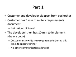 Part 1Customer and developer sit apart from eachotherCustomer has 5 min to write a requirements documentJust text, no pictures!The developer then has 10 min to implement (draw a copy)Customer may write new requirements during this time, to specify furtherNo other communication allowed!