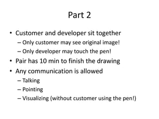Part 2Customer and developer sit togetherOnly customer may see original image!Only developer may touch the pen!Pair has 10 min to finish the drawingAny communication is allowedTalkingPointingVisualizing (without customer using the pen!)