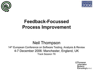 Feedback-Focussed
           Process Improvement


                    Neil Thompson
14th European Conference on Software Testing, Analysis & Review
     4-7 December 2006: Manchester, England, UK
                        Track Session T6


                                                       ©
 