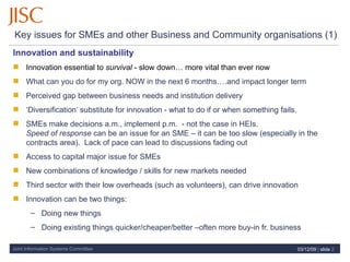 Key issues for SMEs and other Business and Community organisations (1)  Innovation and sustainability   Innovation essential to  survival  - slow down… more vital than ever now What can you do for my org. NOW in the next 6 months….and impact longer term Perceived gap between business needs and institution delivery ‘ Diversification’ substitute for innovation - what to do if or when something fails. SMEs make decisions a.m., implement p.m.  - not the case in HEIs.  Speed of response  can be an issue for an SME – it can be too slow (especially in the contracts area).  Lack of pace can lead to discussions fading out Access to capital major issue for SMEs New combinations of knowledge / skills for new markets needed Third sector with their low overheads (such as volunteers), can drive innovation Innovation can be two things: Doing new things Doing existing things quicker/cheaper/better –often more buy-in fr. business 07/06/09   |  slide  
