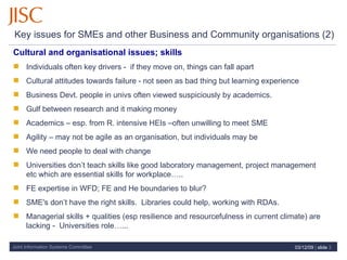 Key issues for SMEs and other Business and Community organisations (2)  Cultural and organisational issues; skills Individuals often key drivers -  if they move on, things can fall apart Cultural  attitudes towards failure - not seen as bad thing but learning experience Business Devt. people in univs often viewed suspiciously by academics. Gulf between research and it making money Academics – esp. from R. intensive HEIs –often unwilling to meet SME Agility – may not be agile as an organisation, but individuals may be We need people to deal with change Universities don’t teach skills like good laboratory management, project management etc which are essential skills for workplace….. FE expertise in WFD; FE and He boundaries to blur? SME's don’t have the right skills.  Libraries could help, working with RDAs. Managerial skills + qualities (esp resilience and resourcefulness in current climate) are lacking -  Universities role…... 07/06/09   |  slide  