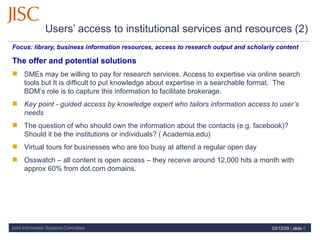 Users’ access to institutional services and resources (2)   Focus:  library, business information resources, access to research output and scholarly content  The offer and potential solutions SMEs may be willing to pay for research services.  Access to expertise via online search tools but It is difficult to put knowledge about expertise in a searchable format.  The BDM’s role is to capture this information to facilitate brokerage. Key point - guided access by knowledge expert who tailors information access to user’s needs The question of who should own the information about the contacts (e.g. facebook)?  Should it be the institutions or individuals? ( Academia.edu)  Virtual tours for businesses who are too busy at attend a regular open day Osswatch – all content is open access – they receive around 12,000 hits a month with approx 60% from dot.com domains.  07/06/09   |  slide  