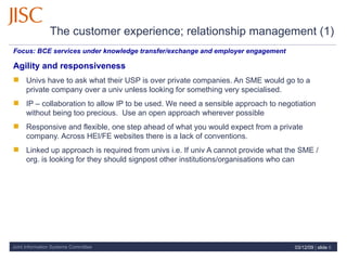 The customer experience; relationship management (1)   Focus:  BCE services under knowledge transfer/exchange and employer engagement  Agility and responsiveness   Univs have to ask what their USP is over private companies. An SME would go to a private company over a univ unless looking for something very specialised. IP – collaboration to allow IP to be used. We need a sensible approach to negotiation without being too precious.  Use an open approach wherever possible Responsive and flexible, one step ahead of what you would expect from a private company.  Across HEI/FE websites there is a lack of conventions.  Linked up approach is required from univs i.e. If univ A cannot provide what the SME / org. is looking for they should signpost other institutions/organisations who can 07/06/09   |  slide  