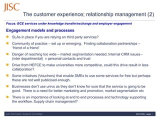 The customer experience; relationship management (2)   Focus:  BCE services under knowledge transfer/exchange and employer engagement  Engagement models and processes SLAs in place if you are relying on third party services?  Community of practice – set up or emerging.  Finding collaboration partnerships – ‘friend of a friend’ Danger of reaching too wide – market segmentation needed; Internal CRM issues - (inter departmental)  v personal contacts and trust Drive from HEFCE to make universities more competitive, could this drive result in less collaboration? Some initiatives (Vouchers) that enable SMEs to use some services for free but perhaps these are not well publicised enough. Businesses don't use univs as they don't know for sure that the service is going to be good.  There is a need for better marketing and promotion, market segmentation etc There is an importance of looking at end to end processes and technology supporting the workflow. Supply chain management? 07/06/09   |  slide  