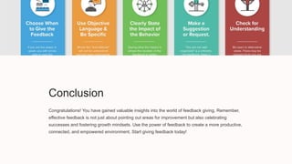 Conclusion
Congratulations! You have gained valuable insights into the world of feedback giving. Remember,
effective feedback is not just about pointing out areas for improvement but also celebrating
successes and fostering growth mindsets. Use the power of feedback to create a more productive,
connected, and empowered environment. Start giving feedback today!
 
