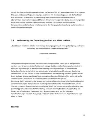 darauf, den Vater zu den Sitzungen einzuladen. Die Werte auf der SRS waren etwas höher als in früheren
Sitzungen. Im Laufe der folgenden Sitzungen zusammen mit dem Vater begannen sich die Werte der
Frau auf der ORS zu verbessern bis sie sich der grünen Linie näherten und diese dann leicht
überschritten. Alles in allem regte das ETR einen offenen und transparenten Dialog über die mangelnden
Fortschritte und die Suche nach Alternativen an. In diesem Fall führte die Veränderung des
Schwerpunktes der Behandlung - eine Komponente der therapeutischen Beziehung – zu Fortschritten in
den nachfolgenden Sitzungen.

5.4

Verbesserung des Therapieergebnisses von Klient zu Klient

***
„Es ist besser, viele kleine Schritte in die richtige Richtung zu gehen, als einen großen Sprung nach vorne
zu machen, nur um anschließend rückwärts zu straucheln.“
Chinesisches Sprichwort
***
Trotz jahrzehntelangem Forschen, Schreiben und Training zu diesem Thema gibt es wenig Konsens
darüber, „was für wen am besten funktioniert“ oder gar darüber, wie Psychotherapie funktioniert. In
Bezug auf Psychotherapie ist die empirische Datenlage klar: Psychotherapie ist eine wirksame
Behandlung für eine breite Palette von auftretenden Schwierigkeiten und Problemen. Gleichzeitig
verschlechtert sich der Zustand zu vieler Klienten während der Behandlung, eine noch größere Anzahl
bricht ab, bevor sie eine zuverlässige Verbesserung ihrer Funktionsfähigkeit erfährt und es gibt große
und konsistente Unterschiede im Therapieergebnis zwischen den Therapeuten.
Die Lösung, die FIT anbietet, ist, die Nutzung von routinemäßigem, kontinuierlichen Feedback bezüglich
der Wahrnehmung der therapeutischen Beziehung und des Fortschritts durch den Klienten, um die
Therapie zu steuern. Eine erhebliche und wachsende Anzahl von empirischer Forschung bestätigt, dass
(unabhängig von der theoretischen Orientierung oder dem bevorzugten Behandlungsansatz!), der
Einsatz von FIT zu besseren Ergebnissen führt, Abbrecherraten senkt und das Risiko von
Verschlechterungen reduziert. Kurz gesagt, verbessert FIT die Wirksamkeit von Psychotherapie – von
Klient zu Klient.

Literatur

15

 