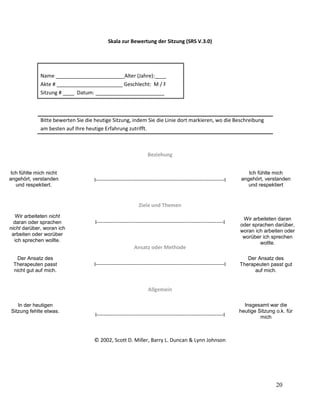 Skala zur Bewertung der Sitzung (SRS V.3.0)

Name ________________________Alter (Jahre):____
Akte # _______________________ Geschlecht: M / F
Sitzung # ____ Datum: ________________________

Bitte bewerten Sie die heutige Sitzung, indem Sie die Linie dort markieren, wo die Beschreibung
am besten auf Ihre heutige Erfahrung zutrifft.

Beziehung
Ich fühlte mich nicht
angehört, verstanden
und respektiert.

I-------------------------------------------------------------------------I

Ich fühlte mich
angehört, verstanden
und respektiert

Ziele und Themen
Wir arbeiteten nicht
daran oder sprachen
nicht darüber, woran ich
arbeiten oder worüber
ich sprechen wollte.

I------------------------------------------------------------------------I

Ansatz oder Methode
Der Ansatz des
Therapeuten passt
nicht gut auf mich.

I-------------------------------------------------------------------------I

Wir arbeiteten daran
oder sprachen darüber,
woran ich arbeiten oder
worüber ich sprechen
wollte.
We worked on and
talked about what I
Der to work on
wantedAnsatz des and
Therapeuten passt gut
talk about.
auf mich.

Allgemein
In der heutigen
Sitzung fehlte etwas.

I------------------------------------------------------------------------I

Insgesamt war die
heutige Sitzung o.k. für
mich

© 2002, Scott D. Miller, Barry L. Duncan & Lynn Johnson

20

 