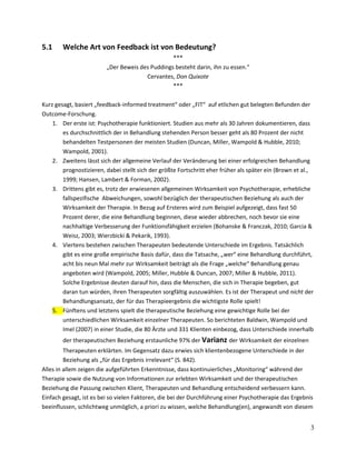 5.1

Welche Art von Feedback ist von Bedeutung?
***
„Der Beweis des Puddings besteht darin, ihn zu essen.“
Cervantes, Don Quixote
***

Kurz gesagt, basiert „feedback-informed treatment“ oder „FIT“ auf etlichen gut belegten Befunden der
Outcome-Forschung.
1. Der erste ist: Psychotherapie funktioniert. Studien aus mehr als 30 Jahren dokumentieren, dass
es durchschnittlich der in Behandlung stehenden Person besser geht als 80 Prozent der nicht
behandelten Testpersonen der meisten Studien (Duncan, Miller, Wampold & Hubble, 2010;
Wampold, 2001).
2. Zweitens lässt sich der allgemeine Verlauf der Veränderung bei einer erfolgreichen Behandlung
prognostizieren, dabei stellt sich der größte Fortschritt eher früher als später ein (Brown et al.,
1999; Hansen, Lambert & Forman, 2002).
3. Drittens gibt es, trotz der erwiesenen allgemeinen Wirksamkeit von Psychotherapie, erhebliche
fallspezifische Abweichungen, sowohl bezüglich der therapeutischen Beziehung als auch der
Wirksamkeit der Therapie. In Bezug auf Ersteres wird zum Beispiel aufgezeigt, dass fast 50
Prozent derer, die eine Behandlung beginnen, diese wieder abbrechen, noch bevor sie eine
nachhaltige Verbesserung der Funktionsfähigkeit erzielen (Bohanske & Franczak, 2010; Garcia &
Weisz, 2003; Wierzbicki & Pekarik, 1993).
4. Viertens bestehen zwischen Therapeuten bedeutende Unterschiede im Ergebnis. Tatsächlich
gibt es eine große empirische Basis dafür, dass die Tatsache, „wer“ eine Behandlung durchführt,
acht bis neun Mal mehr zur Wirksamkeit beiträgt als die Frage „welche“ Behandlung genau
angeboten wird (Wampold, 2005; Miller, Hubble & Duncan, 2007; Miller & Hubble, 2011).
Solche Ergebnisse deuten darauf hin, dass die Menschen, die sich in Therapie begeben, gut
daran tun würden, ihren Therapeuten sorgfältig auszuwählen. Es ist der Therapeut und nicht der
Behandlungsansatz, der für das Therapieergebnis die wichtigste Rolle spielt!
5. Fünftens und letztens spielt die therapeutische Beziehung eine gewichtige Rolle bei der
unterschiedlichen Wirksamkeit einzelner Therapeuten. So berichteten Baldwin, Wampold und
Imel (2007) in einer Studie, die 80 Ärzte und 331 Klienten einbezog, dass Unterschiede innerhalb
der therapeutischen Beziehung erstaunliche 97% der Varianz der Wirksamkeit der einzelnen
Therapeuten erklärten. Im Gegensatz dazu erwies sich klientenbezogene Unterschiede in der
Beziehung als „für das Ergebnis irrelevant“ (S. 842).
Alles in allem zeigen die aufgeführten Erkenntnisse, dass kontinuierliches „Monitoring“ während der
Therapie sowie die Nutzung von Informationen zur erlebten Wirksamkeit und der therapeutischen
Beziehung die Passung zwischen Klient, Therapeuten und Behandlung entscheidend verbessern kann.
Einfach gesagt, ist es bei so vielen Faktoren, die bei der Durchführung einer Psychotherapie das Ergebnis
beeinflussen, schlichtweg unmöglich, a priori zu wissen, welche Behandlung(en), angewandt von diesem

3

 