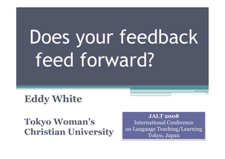 Does your feedback
 feed forward?
Eddy White
                                JALT 2008
Tokyo Woman’s             International Conference
                       on Language Teaching/Learning
Christian University            Tokyo, Japan
 