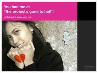 You had me at
“the project’s gone to hell”!
or, shut up and spread some love.




                                    Image courtesy of
                                      Janine on Flickr.
 