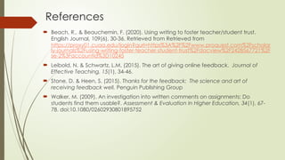 References
 Beach, R., & Beauchemin, F. (2020). Using writing to foster teacher/student trust.
English Journal, 109(6), 30-36. Retrieved from Retrieved from
https://proxy01.cuaa.edu/login?qurl=https%3A%2F%2Fwww.proquest.com%2Fscholar
ly-journals%2Fusing-writing-foster-teacher-student-trust%2Fdocview%2F2428567721%2F
se-2%3Faccountid%3D10245
 Leibold, N. & Schwartz, L.M. (2015). The art of giving online feedback. Journal of
Effective Teaching, 15(1), 34-46.
 Stone, D. & Heen, S. (2015). Thanks for the feedback: The science and art of
receiving feedback well. Penguin Publishing Group
 Walker, M. (2009). An investigation into written comments on assignments: Do
students find them usable?. Assessment & Evaluation In Higher Education, 34(1), 67-
78. doi:10.1080/02602930801895752
 
