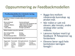 Oppsummering av Feedbackmodellen
                 • Bygge bro mellom
                   nåværende kunnskap og
                   ønsket mål.
                 • Når målet er satt må
                   eleven: øke innsats, endre
                   strategi eller senke
                   målene.
                 • Læreren hjelper med å gi
                   feedback  Pekepinner og
                   forsterkere
                 • Elevene lærer også hele
                   konteksten læringen
                   foregår i
 
