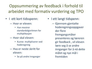 Oppsummering av feedback i forhold til
 arbeidet med formativ vurdering og TPO
• I ett kort tidsspenn:           • I ett langt tidspenn:
   – Hvor er eleven:                 – Gjennom gjentatte
      • Han mestrer                    hoderegningsoppgaver
        standardalgoritmen for         der flere
        multiplikasjon                 fremgangsmåter
   – Hvor skal eleven:                 presenteres og læreren
      • Kunne multipliserer ved        gir feedback , vil eleven
        hoderegning                    lære seg å se andre
   – Hva er neste skritt for           innganger for å nå dette
     eleven:                           målet og nye mål i
      • Se på andre innganger          fremtiden
 