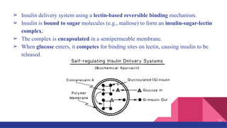 ➢ Insulin delivery system using a lectin-based reversible binding mechanism.
➢ Insulin is bound to sugar molecules (e.g., maltose) to form an insulin-sugar-lectin
complex.
➢ The complex is encapsulated in a semipermeable membrane.
➢ When glucose enters, it competes for binding sites on lectin, causing insulin to be
released.
12
 