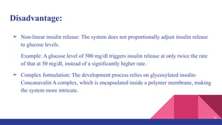 Disadvantage:
➢ Non-linear insulin release: The system does not proportionally adjust insulin release
to glucose levels.
Example: A glucose level of 500 mg/dl triggers insulin release at only twice the rate
of that at 50 mg/dl, instead of a significantly higher rate.
➢ Complex formulation: The development process relies on glycosylated insulin-
Concanavalin A complex, which is encapsulated inside a polymer membrane, making
the system more intricate.
14
 