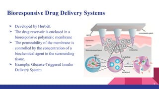 Bioresponsive Drug Delivery Systems
➢ Developed by Horbett.
➢ The drug reservoir is enclosed in a
bioresponsive polymeric membrane
➢ The permeability of the membrane is
controlled by the concentration of a
biochemical agent in the surrounding
tissue.
➢ Example: Glucose-Triggered Insulin
Delivery System
8
 