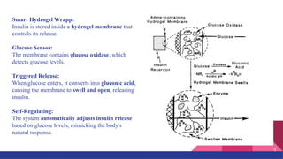 Smart Hydrogel Wrapp:
Insulin is stored inside a hydrogel membrane that
controls its release.
Glucose Sensor:
The membrane contains glucose oxidase, which
detects glucose levels.
Triggered Release:
When glucose enters, it converts into gluconic acid,
causing the membrane to swell and open, releasing
insulin.
Self-Regulating:
The system automatically adjusts insulin release
based on glucose levels, mimicking the body's
natural response.
9
 