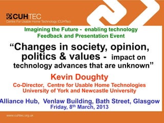 Imagining the Future - enabling technology
            Feedback and Presentation Event

   “Changes in society, opinion,
     politics & values - impact on
    technology advances that are unknown”
                 Kevin Doughty
    Co-Director, Centre for Usable Home Technologies
       University of York and Newcastle University
Alliance Hub, Venlaw Building, Bath Street, Glasgow
                 Friday, 8th March, 2013
 