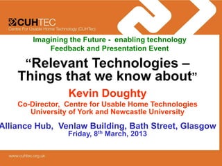 Imagining the Future - enabling technology
            Feedback and Presentation Event

      “Relevant Technologies –
    Things that we know about”
                 Kevin Doughty
    Co-Director, Centre for Usable Home Technologies
       University of York and Newcastle University
Alliance Hub, Venlaw Building, Bath Street, Glasgow
                 Friday, 8th March, 2013
 