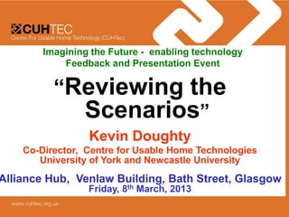 Imagining the Future - enabling technology
            Feedback and Presentation Event

          “Reviewing the
                Scenarios”
                 Kevin Doughty
    Co-Director, Centre for Usable Home Technologies
       University of York and Newcastle University
Alliance Hub, Venlaw Building, Bath Street, Glasgow
                 Friday, 8th March, 2013
 