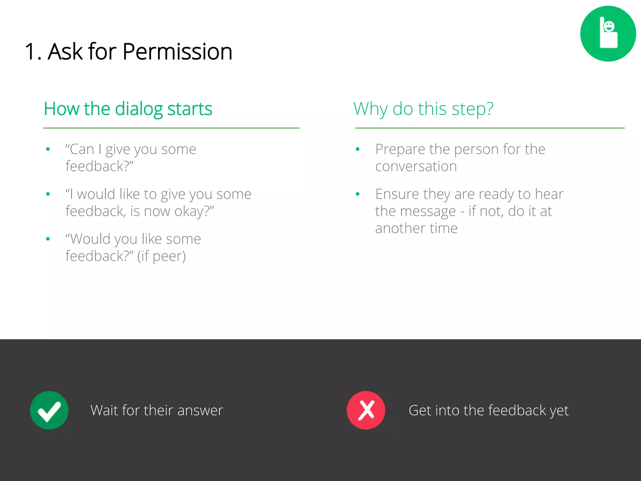 10 
1. Ask for Permission 
How the dialog starts 
• “Can I give you some 
feedback?” 
• “I would like to give you some 
feedback, is now okay?” 
• “Would you like some 
feedback?” (if peer) 
Why do this step? 
• Prepare the person for the 
conversation 
• Ensure they are ready to hear 
the message - if not, do it at 
another time 
Wait for their answer Get into the feedback yet 
 