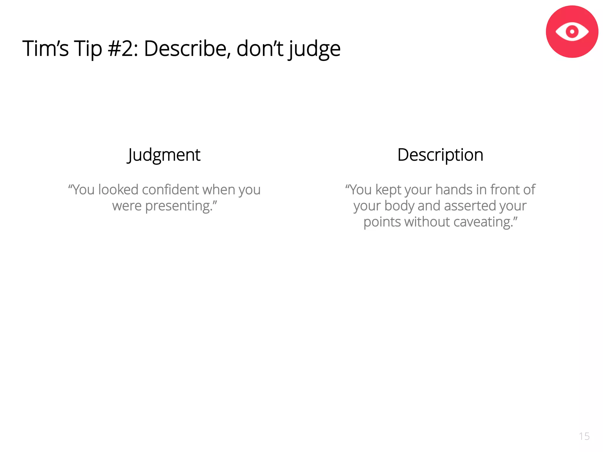 15 
Judgment 
“You looked confident when you 
were presenting.” 
Description 
“You kept your hands in front of 
your body and asserted your 
points without caveating.” 
Tim’s Tip #2: Describe, don’t judge 
 