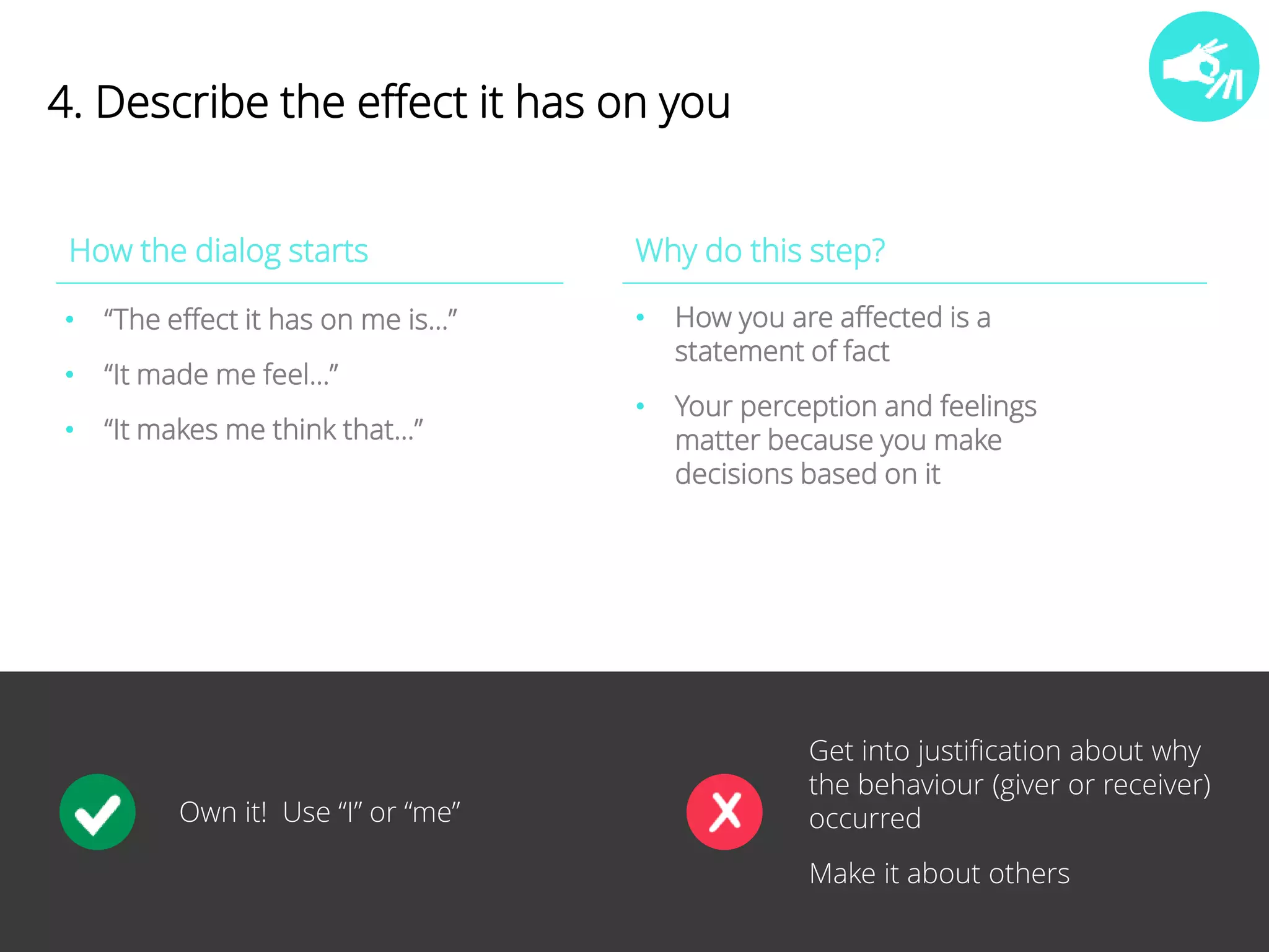 19 
4. Describe the effect it has on you 
How the dialog starts Why do this step? 
• “The effect it has on me is…” 
• “It made me feel…” 
• “It makes me think that…” 
• How you are affected is a 
statement of fact 
• Your perception and feelings 
matter because you make 
decisions based on it 
Own it! Use “I” or “me” 
Get into justification about why 
the behaviour (giver or receiver) 
occurred 
Make it about others 
 