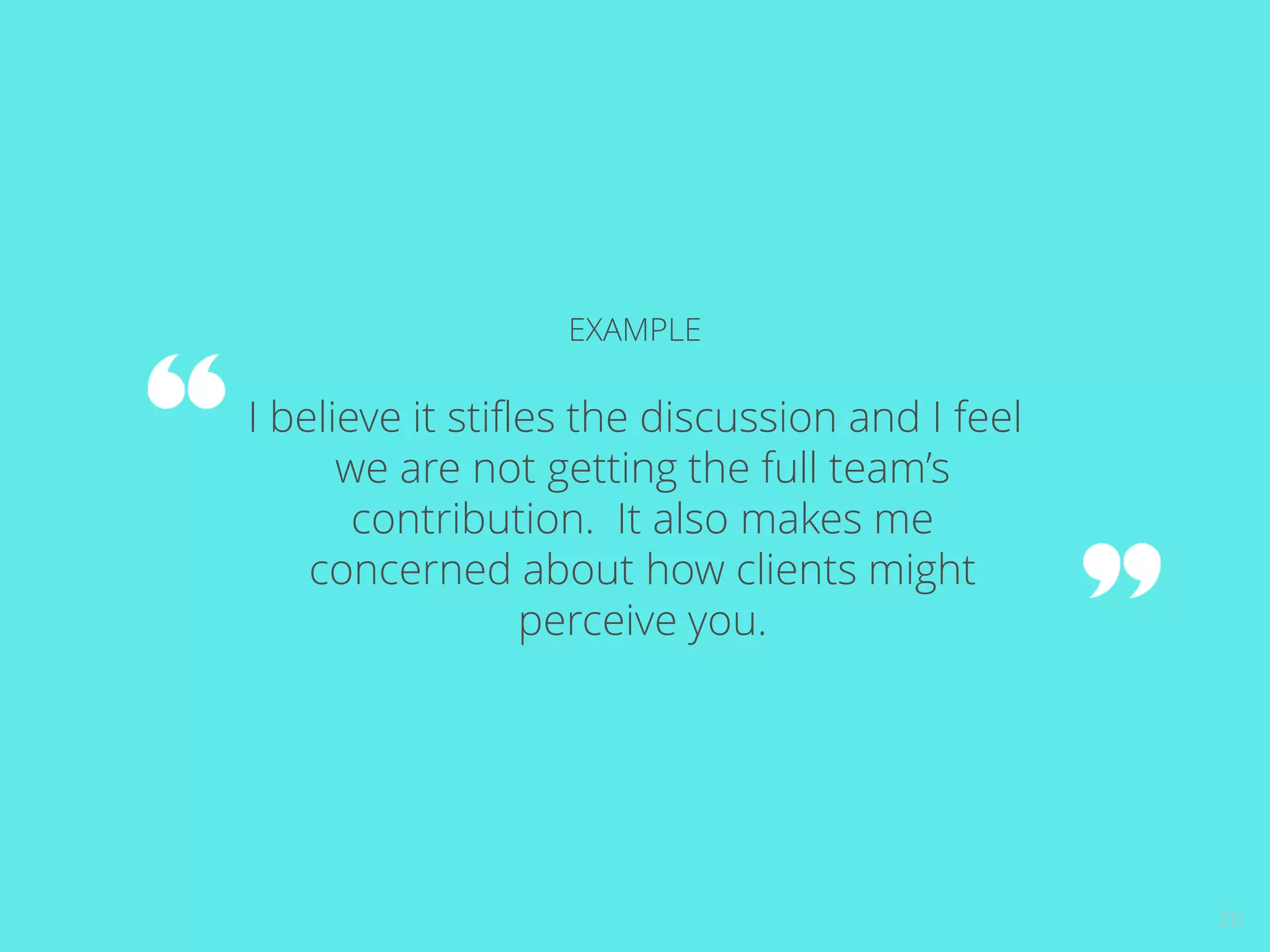 20 
EXAMPLE 
I believe it stifles the discussion and I feel 
we are not getting the full team’s 
contribution. It also makes me 
concerned about how clients might 
perceive you. 
 