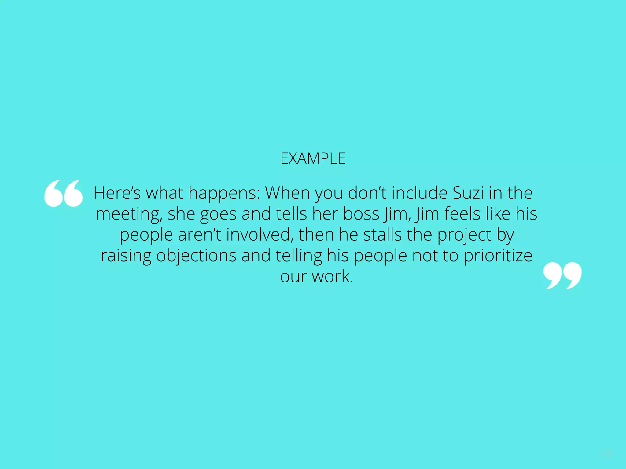 22 
EXAMPLE 
Here’s what happens: When you don’t include Suzi in the 
meeting, she goes and tells her boss Jim, Jim feels like his 
people aren’t involved, then he stalls the project by 
raising objections and telling his people not to prioritize 
our work. 
 